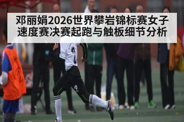 邓丽娟2026世界攀岩锦标赛女子速度赛决赛起跑与触板细节分析 - WCG