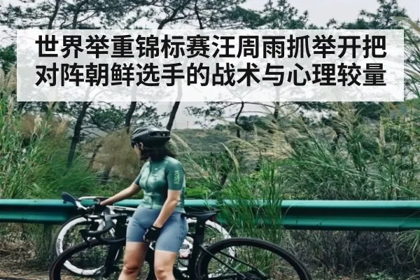 世界举重锦标赛汪周雨抓举开把对阵朝鲜选手的战术与心理较量